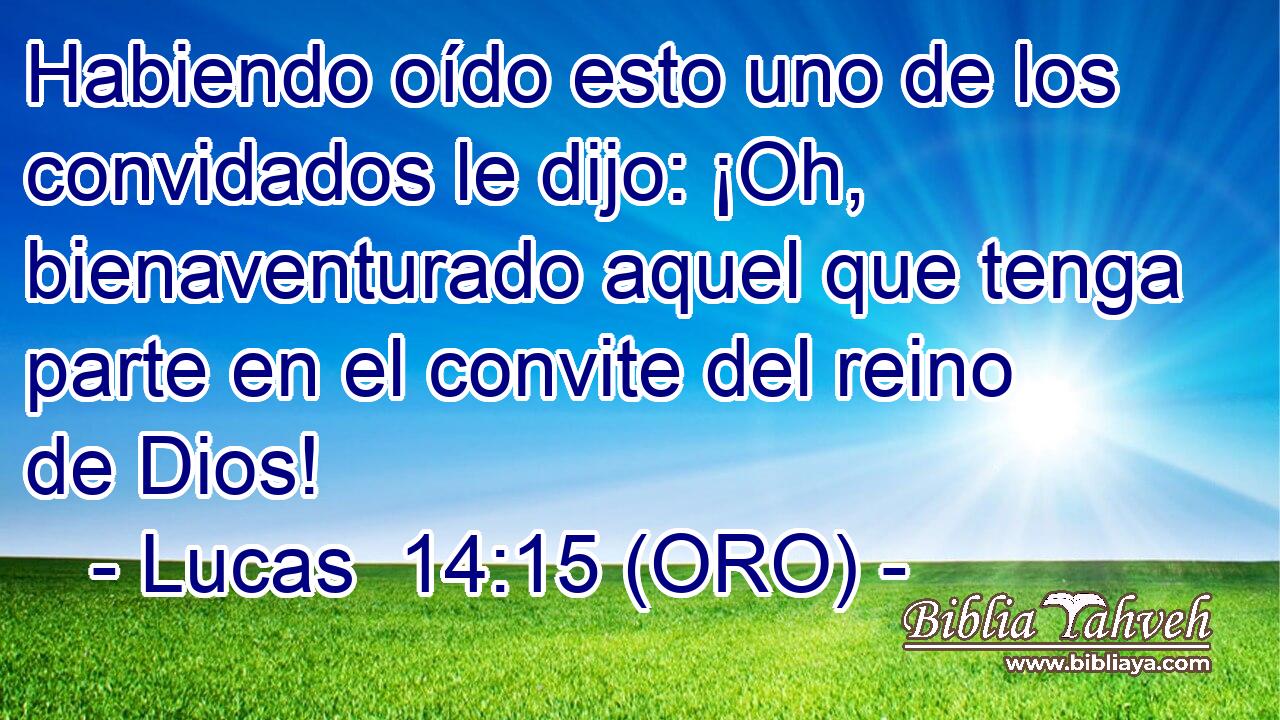  Habiendo oído esto uno de los convidados le dijo: ¡Oh, bienaventurado aquel que tenga parte en el convite del reino de Dios! 