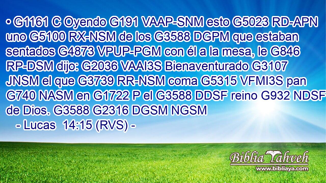 • G1161 C Oyendo G191 VAAP-SNM esto G5023 RD-APN uno G5100 RX-NSM de los G3588 DGPM que estaban sentados G4873 VPUP-PGM con él a la mesa, le G846 RP-DSM dijo: G2036 VAAI3S Bienaventurado G3107 JNSM el que G3739 RR-NSM coma G5315 VFMI3S pan G740 NASM en G1722 P el G3588 DDSF reino G932 NDSF de Dios. G3588 G2316 DGSM NGSM 