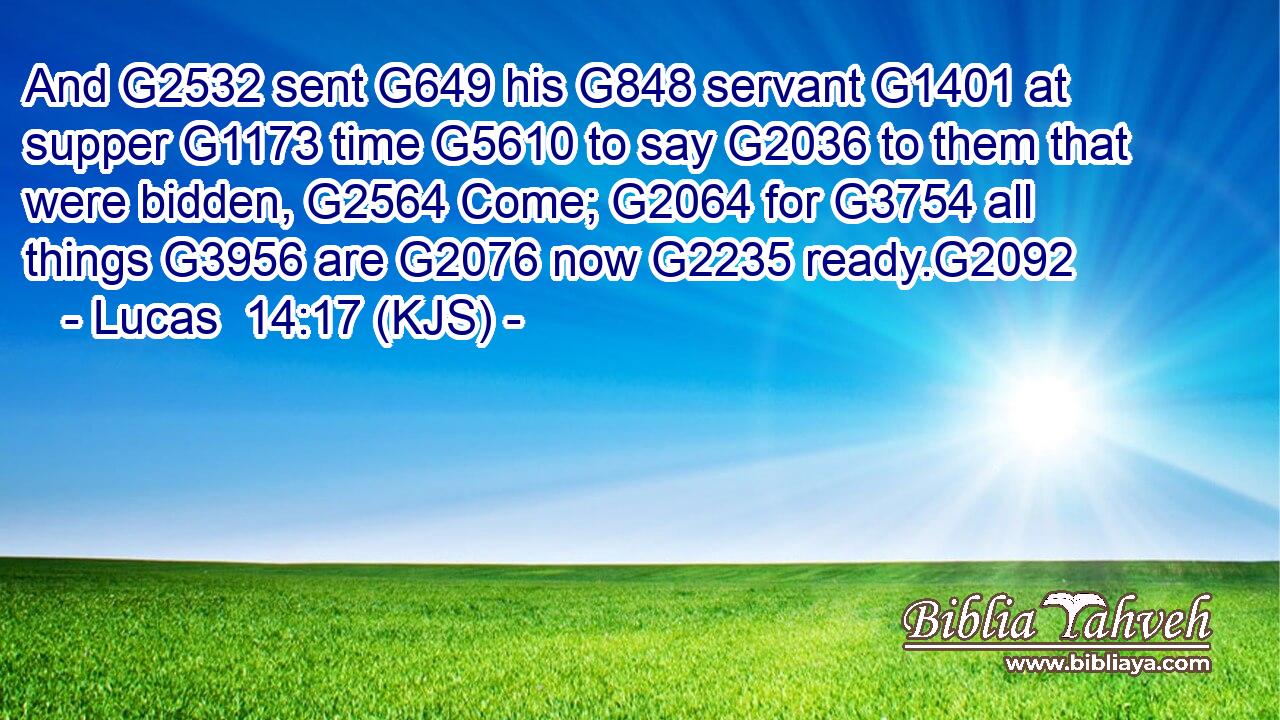 And G2532 sent G649 his G848 servant G1401 at supper G1173 time G5610 to say G2036 to them that were bidden, G2564 Come; G2064 for G3754 all things G3956 are G2076 now G2235 ready.G2092