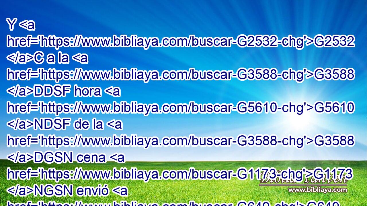 Y G2532 C a la G3588 DDSF hora G5610 NDSF de la G3588 DGSN cena G1173 NGSN envió G649 VAAI3S a su G846 RP-GSM siervo G3588 G1401 DASM NASM a decir G2036 VAAN a los G3588 DDPM convidados: G2564 VRPP-PDM Venid, G2064 VPUM2P que G3754 C ya G2235 B todo G3956 JNPN está G2076 VP-I3S preparado. G2092 JNPN 