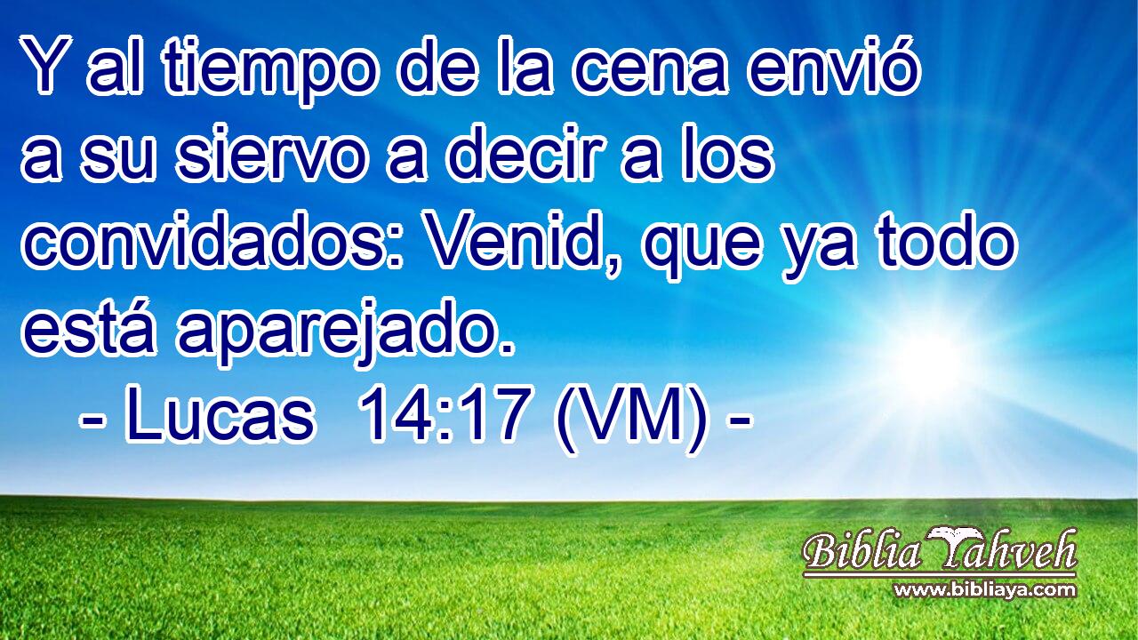  Y al tiempo de la cena envió a su siervo a decir a los convidados: Venid, que ya todo está aparejado. 