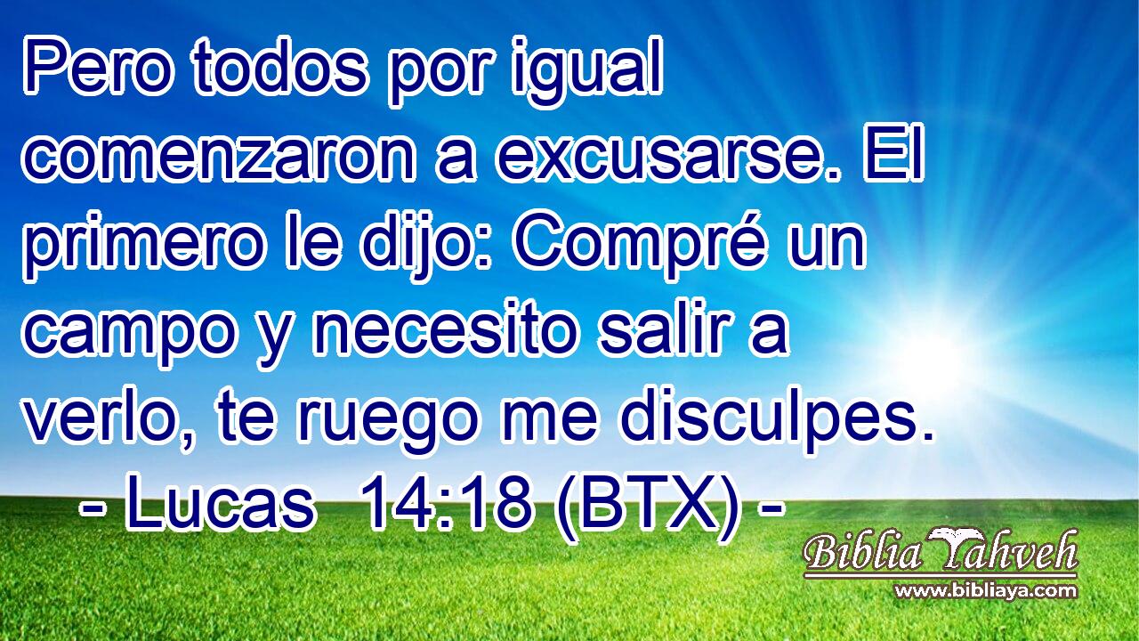 Pero todos por igual comenzaron a excusarse. El primero le dijo: Compré un campo y necesito salir a verlo, te ruego me disculpes.