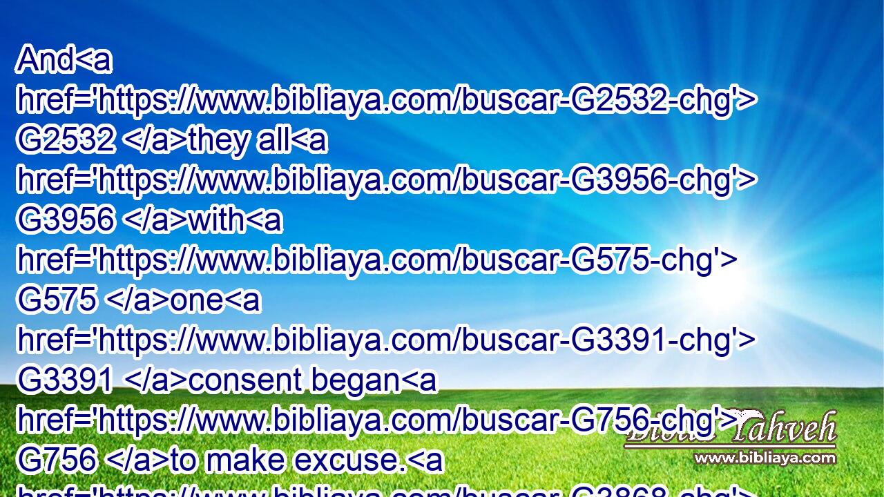 And G2532 they all G3956 with G575 one G3391 consent began G756 to make excuse. G3868 The G3588 first G4413 said G2036 unto him, G846 I have bought G59 a piece of ground, G68 and G2532 I must G2192 needs G318 go G1831 and G2532 see G1492 it: G846 I pray G2065 thee G4571 have G2192 me G3165 excused.G3868