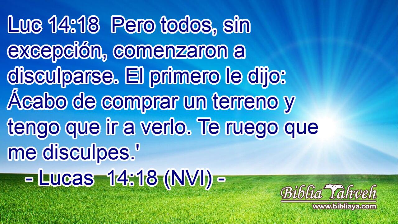 Luc 14:18  Pero todos, sin excepción, comenzaron a disculparse. El primero le dijo: Ácabo de comprar un terreno y tengo que ir a verlo. Te ruego que me disculpes.' 