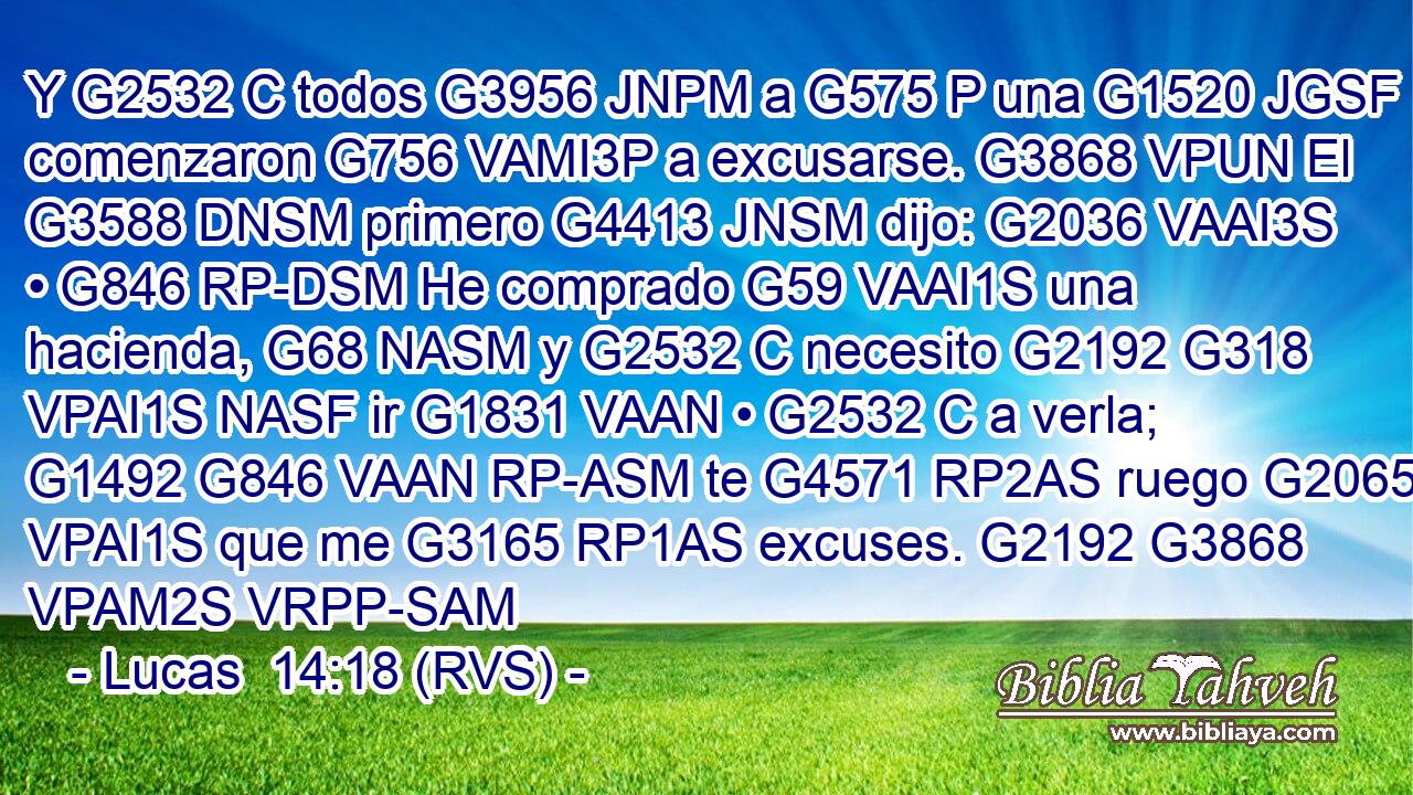 Y G2532 C todos G3956 JNPM a G575 P una G1520 JGSF comenzaron G756 VAMI3P a excusarse. G3868 VPUN El G3588 DNSM primero G4413 JNSM dijo: G2036 VAAI3S • G846 RP-DSM He comprado G59 VAAI1S una hacienda, G68 NASM y G2532 C necesito G2192 G318 VPAI1S NASF ir G1831 VAAN • G2532 C a verla; G1492 G846 VAAN RP-ASM te G4571 RP2AS ruego G2065 VPAI1S que me G3165 RP1AS excuses. G2192 G3868 VPAM2S VRPP-SAM 