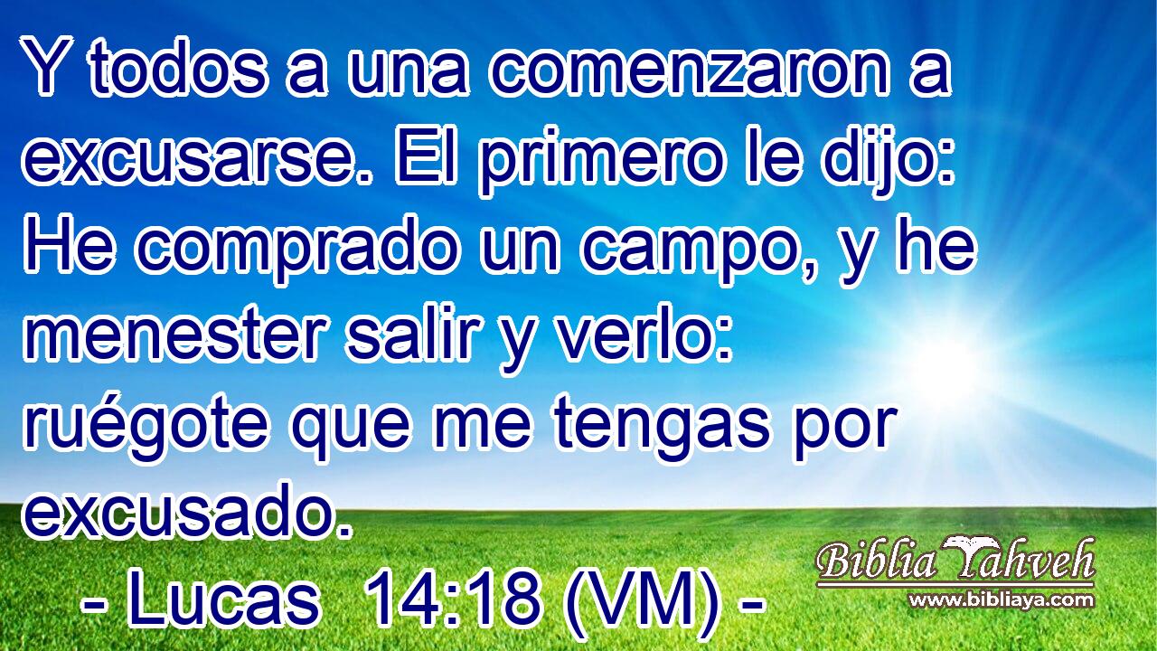 Y todos a una comenzaron a excusarse. El primero le dijo: He comprado un campo, y he menester salir y verlo: ruégote que me tengas por excusado. 