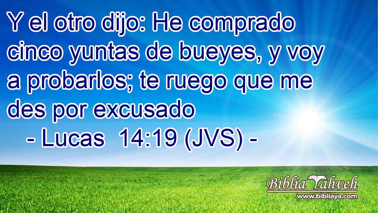 Y el otro dijo: He comprado cinco yuntas de bueyes, y voy a probarlos; te ruego que me des por excusado