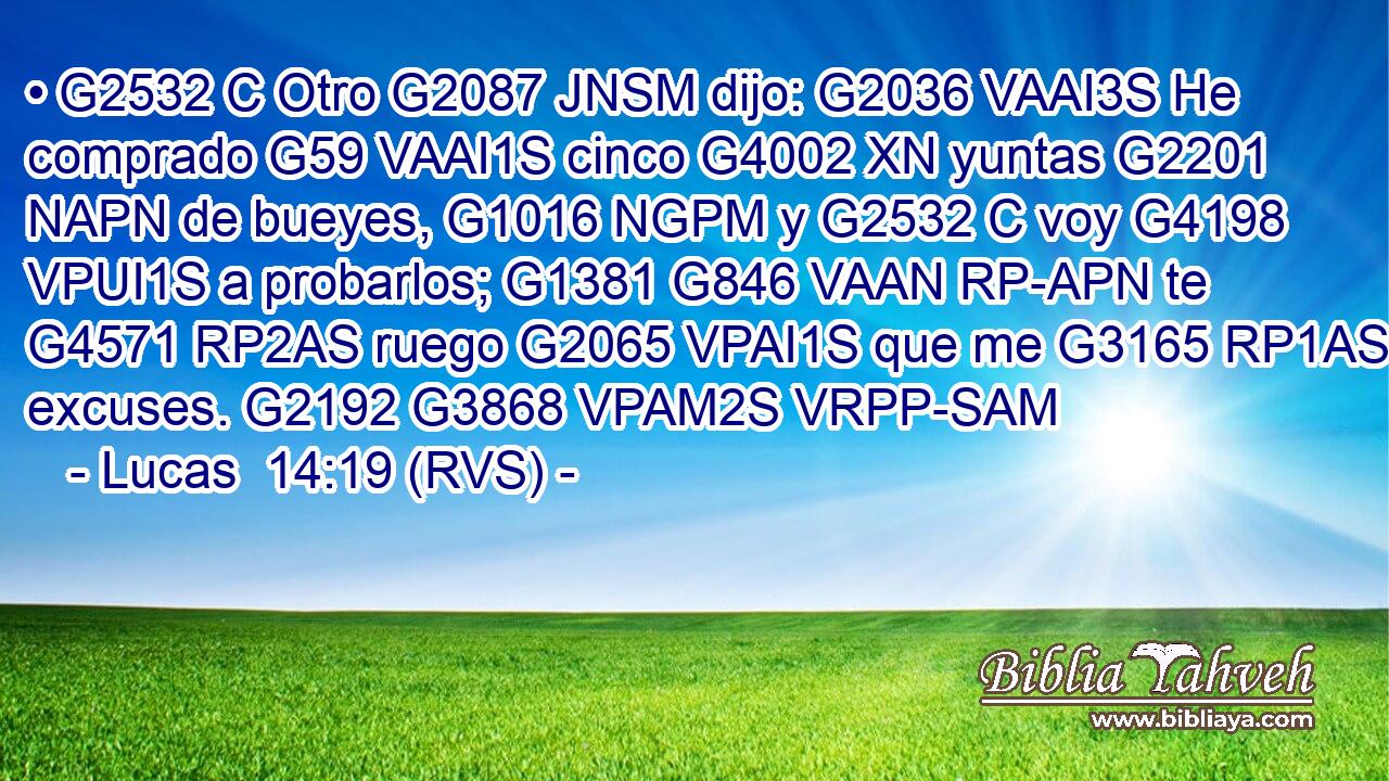 • G2532 C Otro G2087 JNSM dijo: G2036 VAAI3S He comprado G59 VAAI1S cinco G4002 XN yuntas G2201 NAPN de bueyes, G1016 NGPM y G2532 C voy G4198 VPUI1S a probarlos; G1381 G846 VAAN RP-APN te G4571 RP2AS ruego G2065 VPAI1S que me G3165 RP1AS excuses. G2192 G3868 VPAM2S VRPP-SAM 