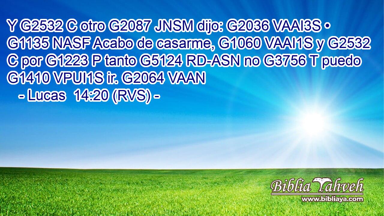 Y G2532 C otro G2087 JNSM dijo: G2036 VAAI3S • G1135 NASF Acabo de casarme, G1060 VAAI1S y G2532 C por G1223 P tanto G5124 RD-ASN no G3756 T puedo G1410 VPUI1S ir. G2064 VAAN 