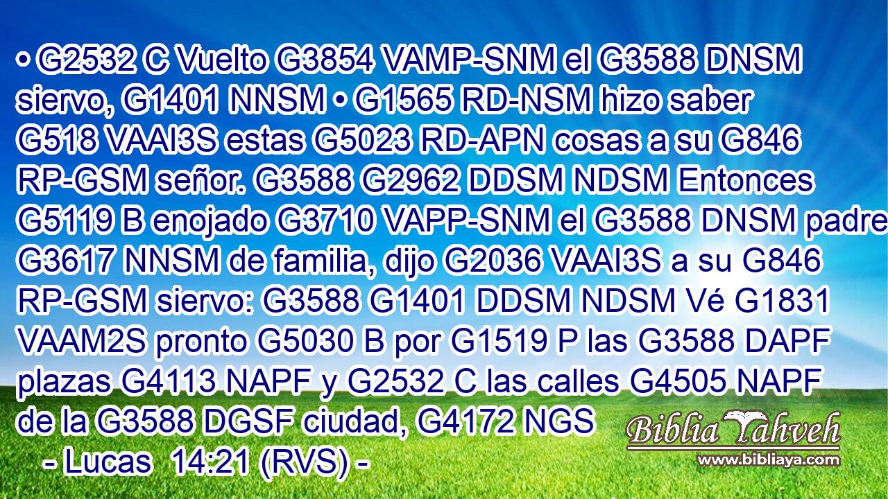 • G2532 C Vuelto G3854 VAMP-SNM el G3588 DNSM siervo, G1401 NNSM • G1565 RD-NSM hizo saber G518 VAAI3S estas G5023 RD-APN cosas a su G846 RP-GSM señor. G3588 G2962 DDSM NDSM Entonces G5119 B enojado G3710 VAPP-SNM el G3588 DNSM padre G3617 NNSM de familia, dijo G2036 VAAI3S a su G846 RP-GSM siervo: G3588 G1401 DDSM NDSM Vé G1831 VAAM2S pronto G5030 B por G1519 P las G3588 DAPF plazas G4113 NAPF y G2532 C las calles G4505 NAPF de la G3588 DGSF ciudad, G4172 NGS