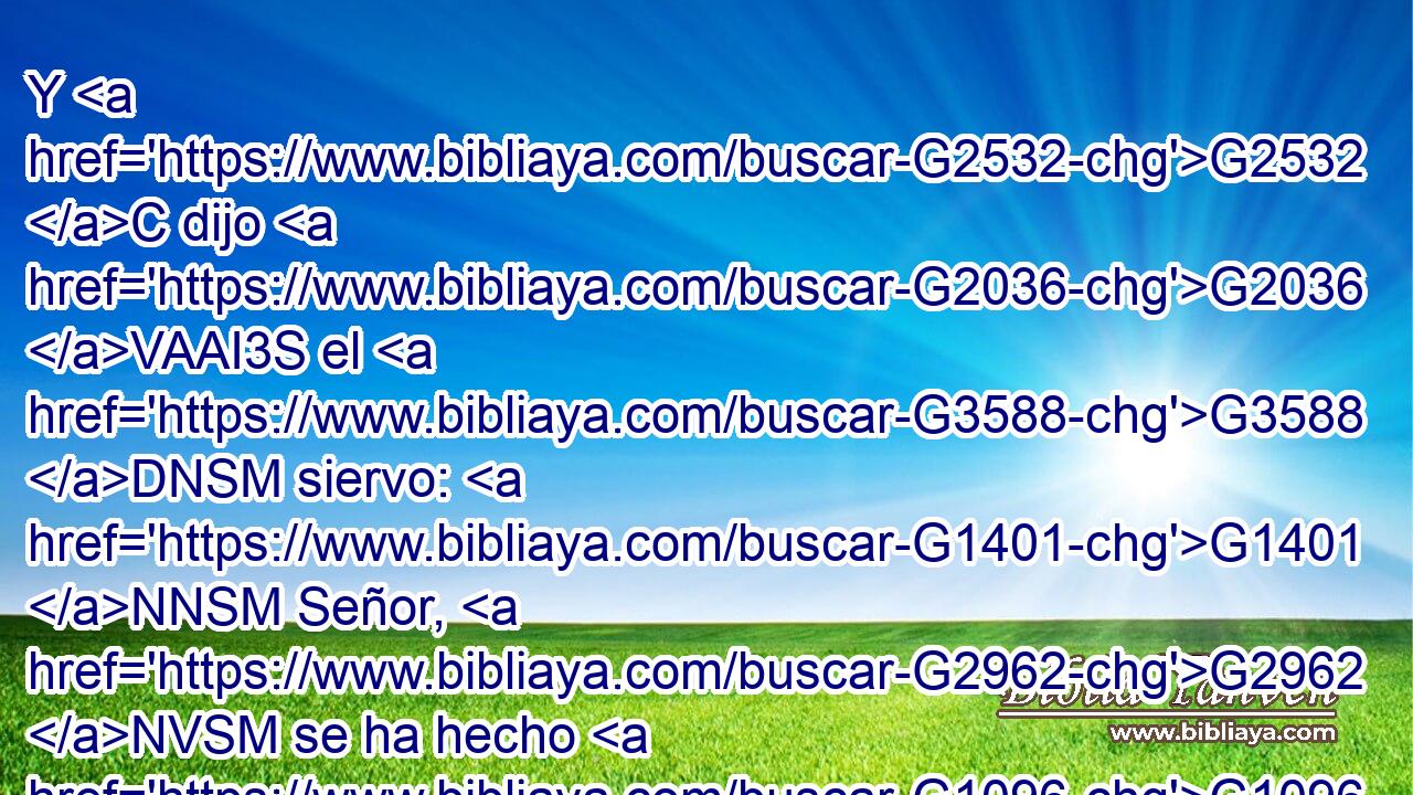 Y G2532 C dijo G2036 VAAI3S el G3588 DNSM siervo: G1401 NNSM Señor, G2962 NVSM se ha hecho G1096 VRAI3S como G5613 B mandaste, G2004 VAAI2S y G2532 C aún G2089 B hay G2076 VP-I3S lugar. G5117 NNSM 