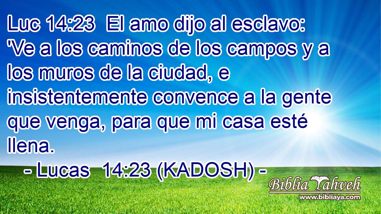  El amo dijo al esclavo: 'Ve a los caminos de los campos y a los muros de la ciudad, e insistentemente convence a la gente que venga, para que mi casa esté llena. 