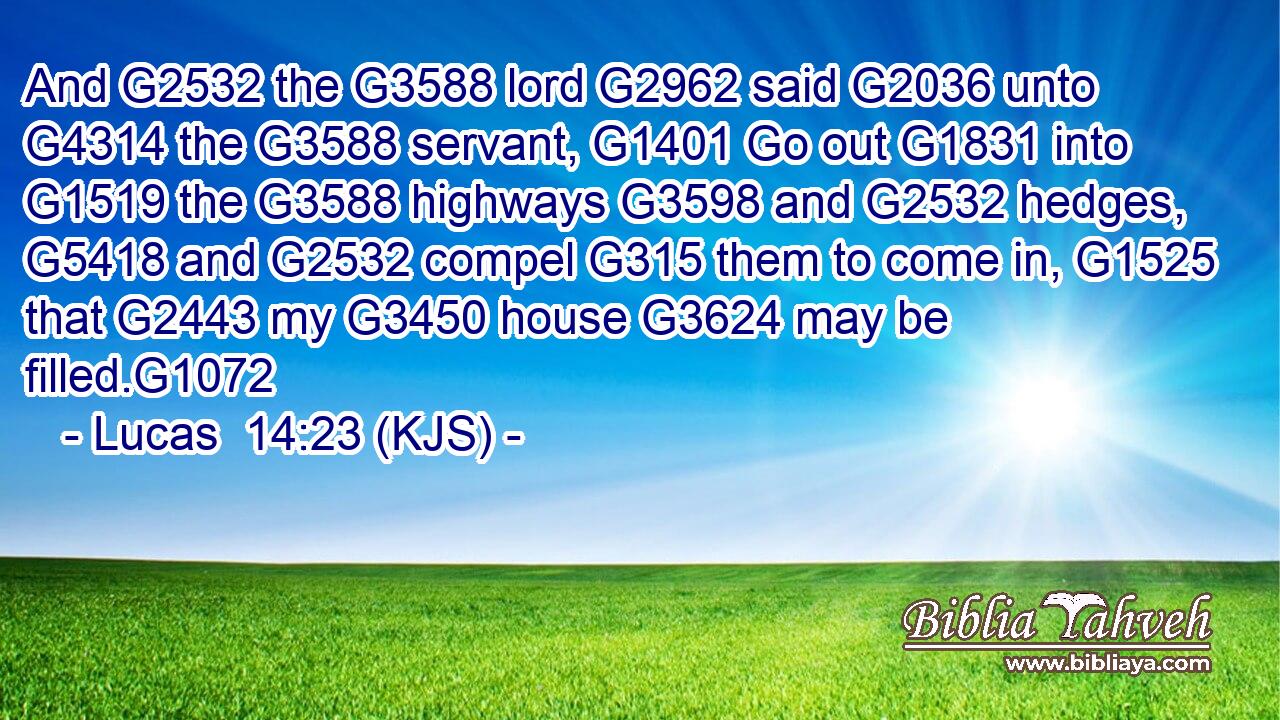 And G2532 the G3588 lord G2962 said G2036 unto G4314 the G3588 servant, G1401 Go out G1831 into G1519 the G3588 highways G3598 and G2532 hedges, G5418 and G2532 compel G315 them to come in, G1525 that G2443 my G3450 house G3624 may be filled.G1072