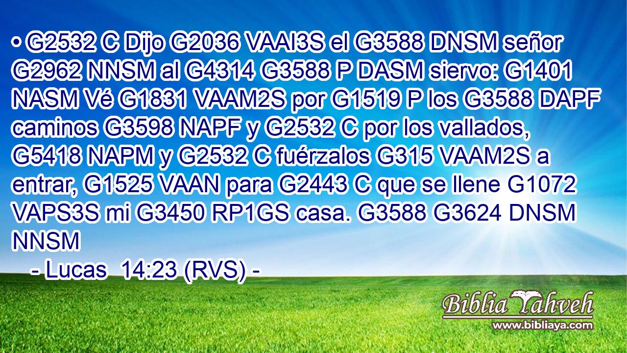 • G2532 C Dijo G2036 VAAI3S el G3588 DNSM señor G2962 NNSM al G4314 G3588 P DASM siervo: G1401 NASM Vé G1831 VAAM2S por G1519 P los G3588 DAPF caminos G3598 NAPF y G2532 C por los vallados, G5418 NAPM y G2532 C fuérzalos G315 VAAM2S a entrar, G1525 VAAN para G2443 C que se llene G1072 VAPS3S mi G3450 RP1GS casa. G3588 G3624 DNSM NNSM 