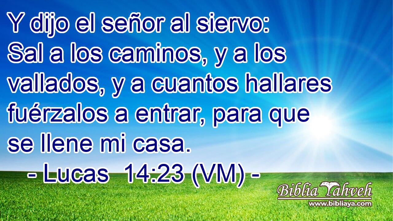  Y dijo el señor al siervo: Sal a los caminos, y a los vallados, y a cuantos hallares fuérzalos a entrar, para que se llene mi casa. 