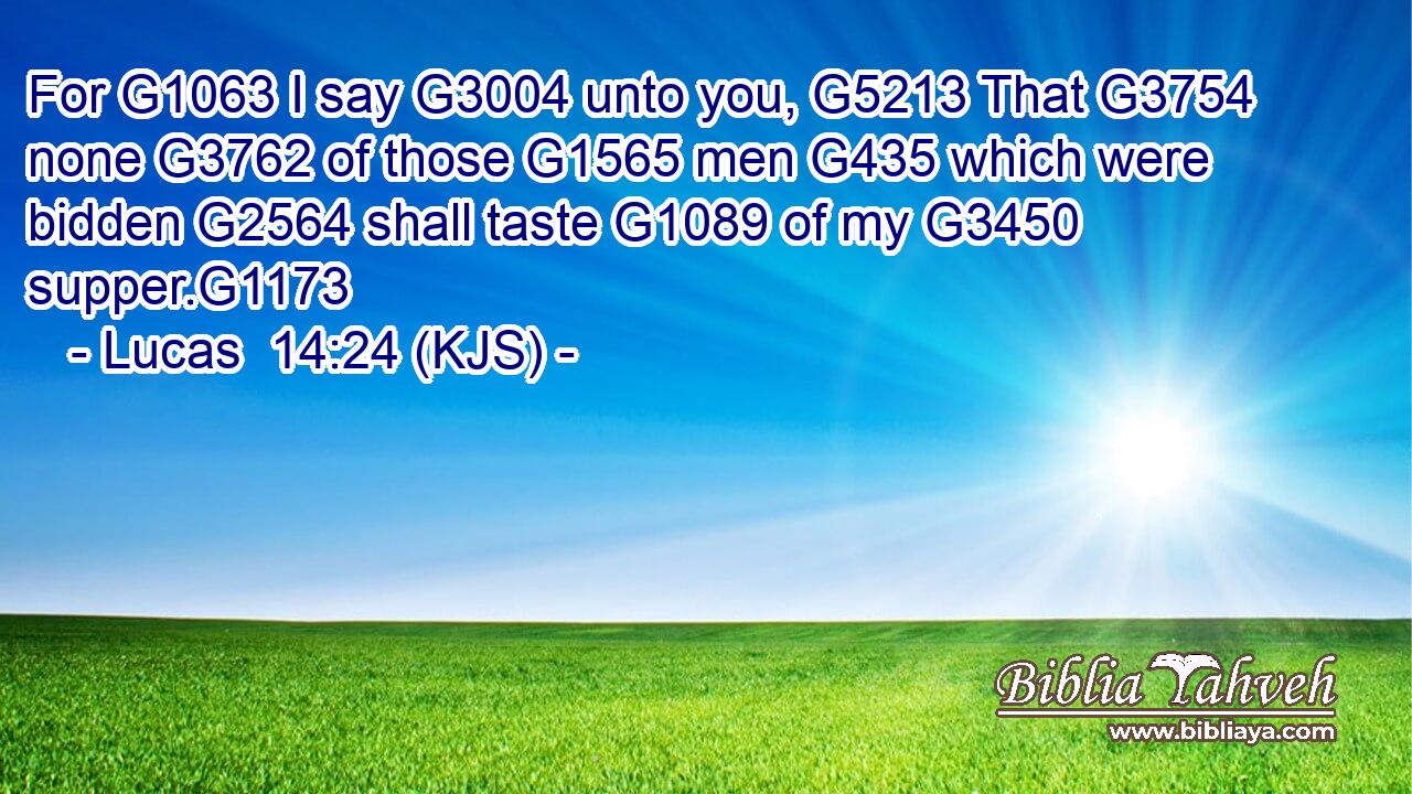 For G1063 I say G3004 unto you, G5213 That G3754 none G3762 of those G1565 men G435 which were bidden G2564 shall taste G1089 of my G3450 supper.G1173