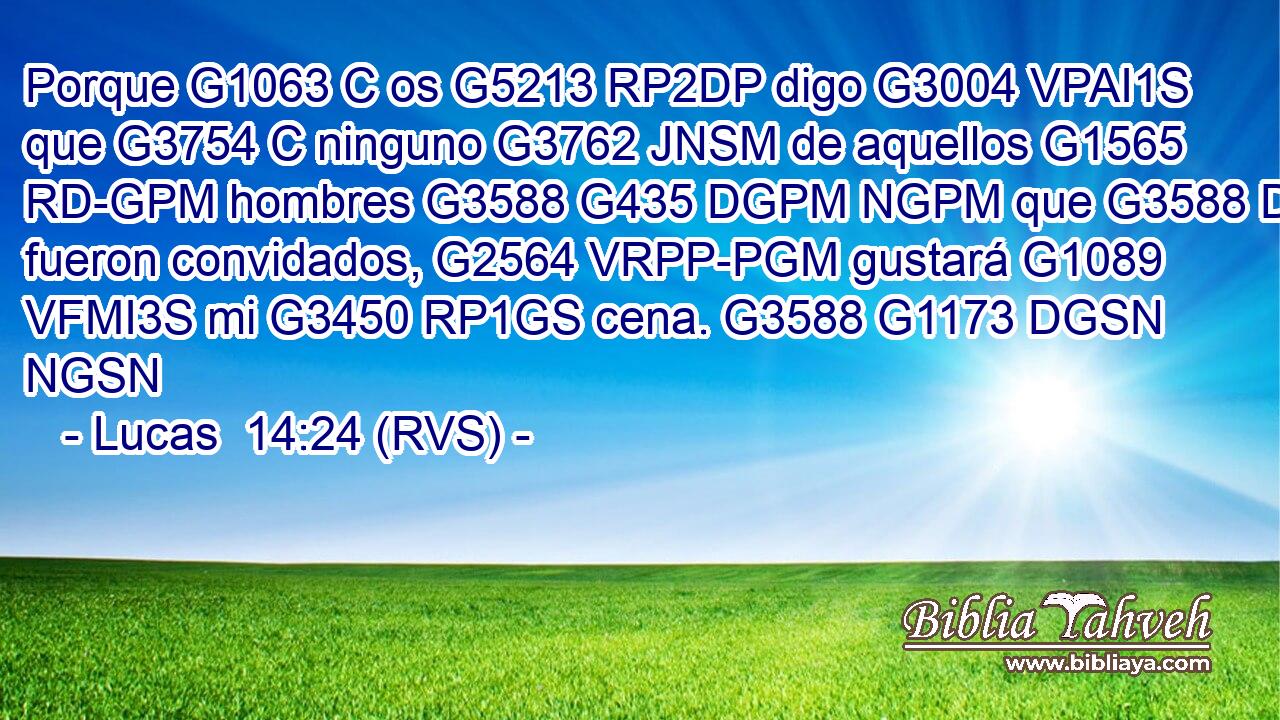 Porque G1063 C os G5213 RP2DP digo G3004 VPAI1S que G3754 C ninguno G3762 JNSM de aquellos G1565 RD-GPM hombres G3588 G435 DGPM NGPM que G3588 DGPM fueron convidados, G2564 VRPP-PGM gustará G1089 VFMI3S mi G3450 RP1GS cena. G3588 G1173 DGSN NGSN 