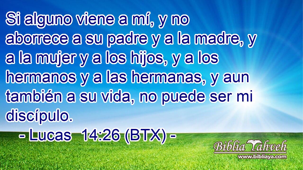 Si alguno viene a mí, y no aborrece a su padre y a la madre, y a la mujer y a los hijos, y a los hermanos y a las hermanas, y aun también a su vida, no puede ser mi discípulo.