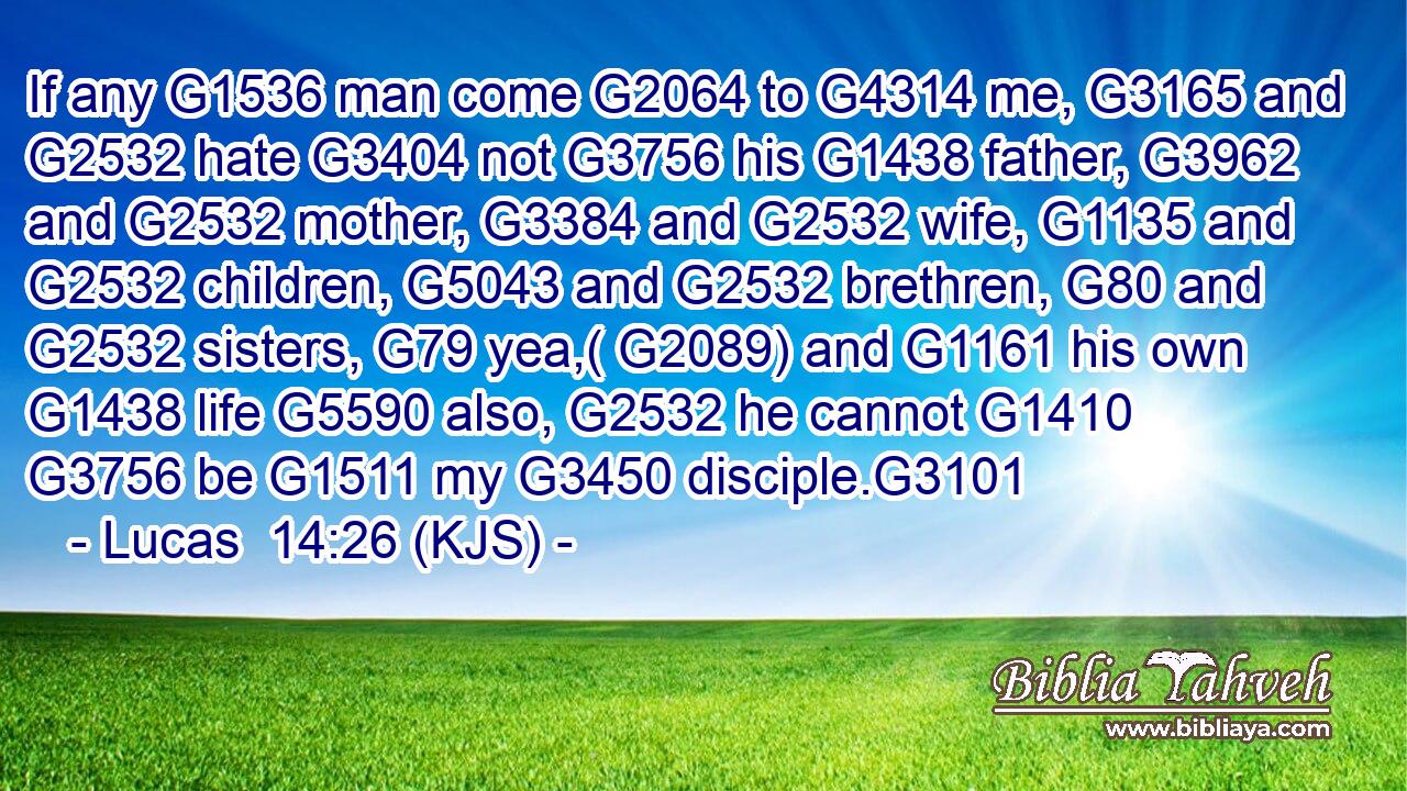 If any G1536 man come G2064 to G4314 me, G3165 and G2532 hate G3404 not G3756 his G1438 father, G3962 and G2532 mother, G3384 and G2532 wife, G1135 and G2532 children, G5043 and G2532 brethren, G80 and G2532 sisters, G79 yea,( G2089) and G1161 his own G1438 life G5590 also, G2532 he cannot G1410  G3756 be G1511 my G3450 disciple.G3101