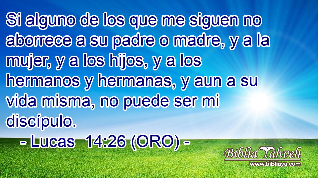  Si alguno de los que me siguen no aborrece a su padre o madre, y a la mujer, y a los hijos, y a los hermanos y hermanas, y aun a su vida misma, no puede ser mi discípulo. 