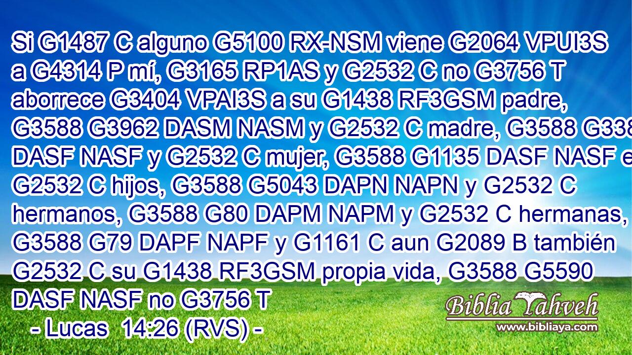Si G1487 C alguno G5100 RX-NSM viene G2064 VPUI3S a G4314 P mí, G3165 RP1AS y G2532 C no G3756 T aborrece G3404 VPAI3S a su G1438 RF3GSM padre, G3588 G3962 DASM NASM y G2532 C madre, G3588 G3384 DASF NASF y G2532 C mujer, G3588 G1135 DASF NASF e G2532 C hijos, G3588 G5043 DAPN NAPN y G2532 C hermanos, G3588 G80 DAPM NAPM y G2532 C hermanas, G3588 G79 DAPF NAPF y G1161 C aun G2089 B también G2532 C su G1438 RF3GSM propia vida, G3588 G5590 DASF NASF no G3756 T 