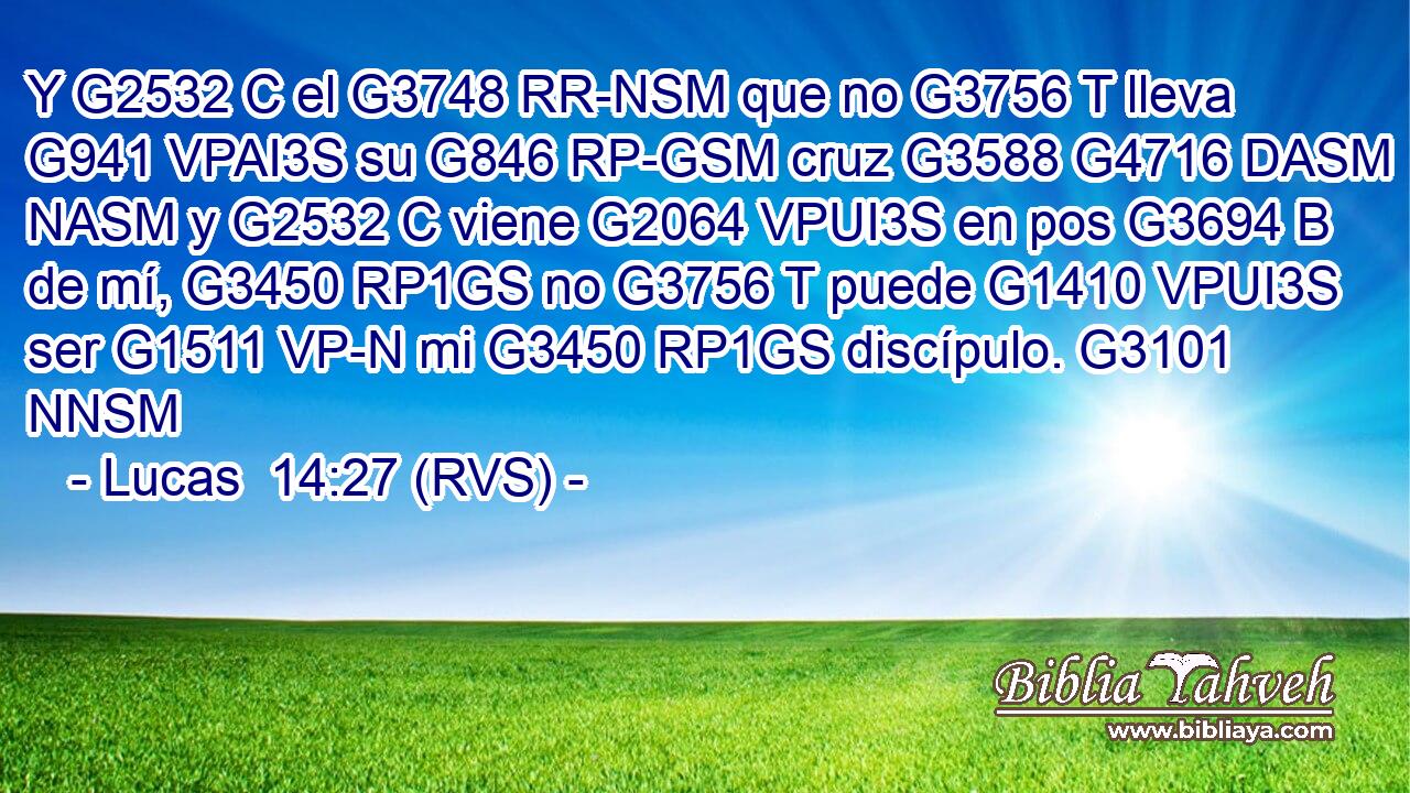 Y G2532 C el G3748 RR-NSM que no G3756 T lleva G941 VPAI3S su G846 RP-GSM cruz G3588 G4716 DASM NASM y G2532 C viene G2064 VPUI3S en pos G3694 B de mí, G3450 RP1GS no G3756 T puede G1410 VPUI3S ser G1511 VP-N mi G3450 RP1GS discípulo. G3101 NNSM 