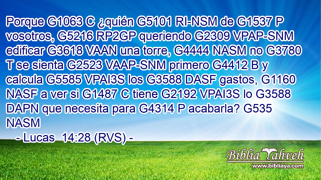 Porque G1063 C ¿quién G5101 RI-NSM de G1537 P vosotros, G5216 RP2GP queriendo G2309 VPAP-SNM edificar G3618 VAAN una torre, G4444 NASM no G3780 T se sienta G2523 VAAP-SNM primero G4412 B y calcula G5585 VPAI3S los G3588 DASF gastos, G1160 NASF a ver si G1487 C tiene G2192 VPAI3S lo G3588 DAPN que necesita para G4314 P acabarla? G535 NASM 