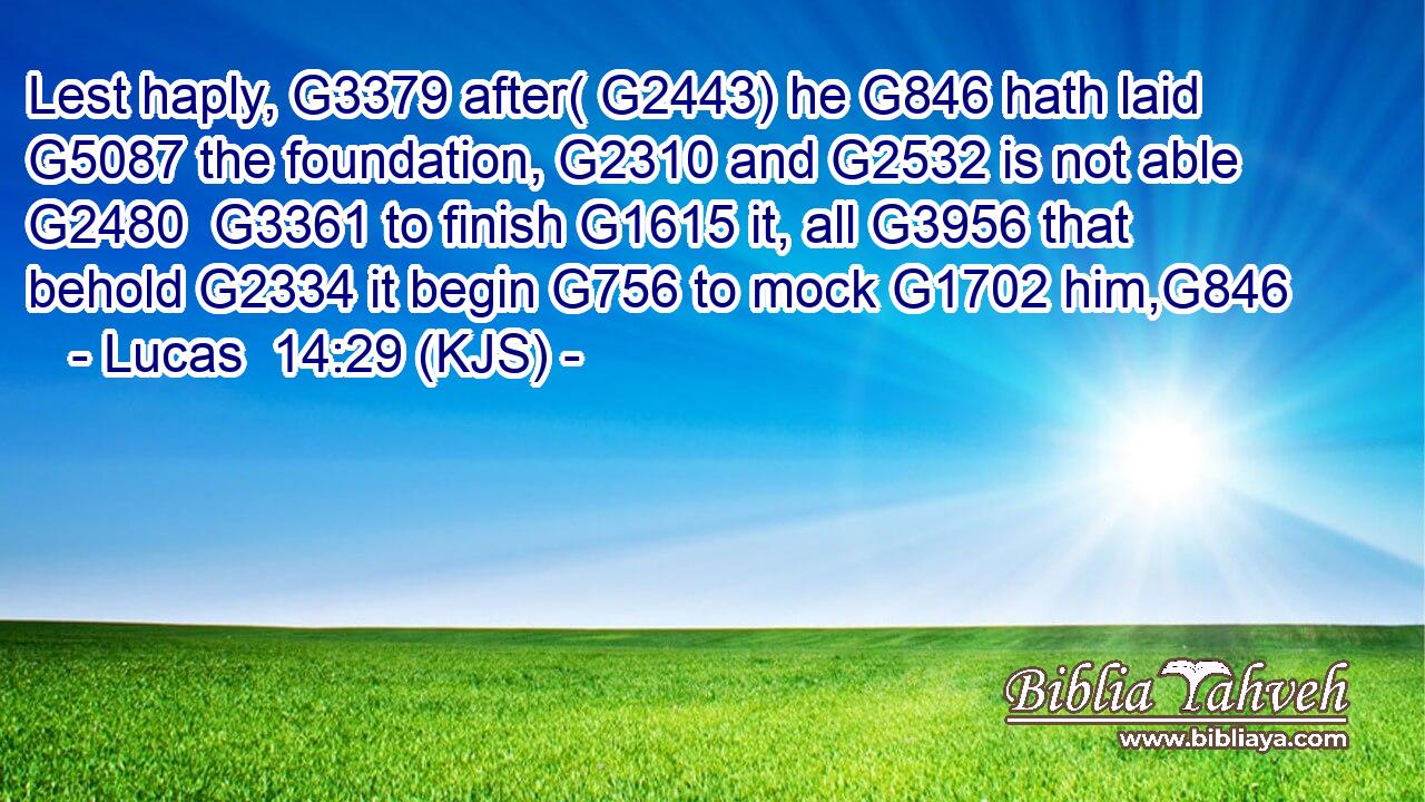 Lest haply, G3379 after( G2443) he G846 hath laid G5087 the foundation, G2310 and G2532 is not able G2480  G3361 to finish G1615 it, all G3956 that behold G2334 it begin G756 to mock G1702 him,G846