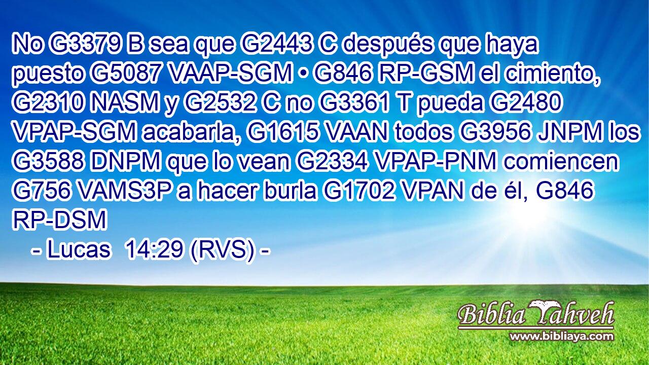 No G3379 B sea que G2443 C después que haya puesto G5087 VAAP-SGM • G846 RP-GSM el cimiento, G2310 NASM y G2532 C no G3361 T pueda G2480 VPAP-SGM acabarla, G1615 VAAN todos G3956 JNPM los G3588 DNPM que lo vean G2334 VPAP-PNM comiencen G756 VAMS3P a hacer burla G1702 VPAN de él, G846 RP-DSM 