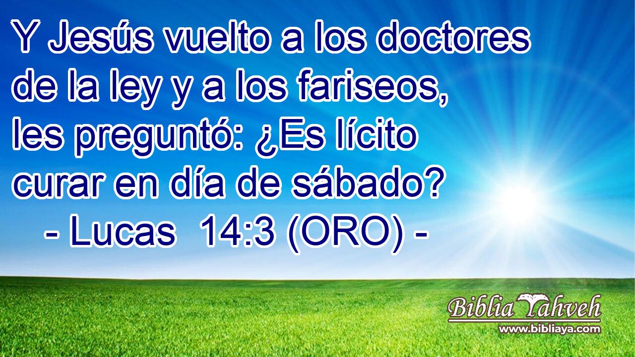  Y Jesús vuelto a los doctores de la ley y a los fariseos, les preguntó: ¿Es lícito curar en día de sábado? 