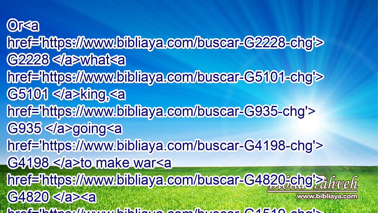 Or G2228 what G5101 king, G935 going G4198 to make war G4820  G1519  G4171 against another G2087 king, G935 sitteth not down G2523  G3780 first, G4412 and G2532 consulteth G1011 whether G1487 he be G2076 able G1415 with G1722 ten G1176 thousand G5505 to meet G528 him that cometh G2064 against G1909 him G846 with G3326 twenty G1501 thousand?G5505