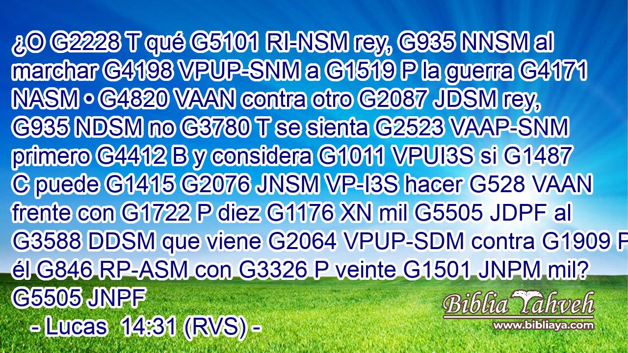¿O G2228 T qué G5101 RI-NSM rey, G935 NNSM al marchar G4198 VPUP-SNM a G1519 P la guerra G4171 NASM • G4820 VAAN contra otro G2087 JDSM rey, G935 NDSM no G3780 T se sienta G2523 VAAP-SNM primero G4412 B y considera G1011 VPUI3S si G1487 C puede G1415 G2076 JNSM VP-I3S hacer G528 VAAN frente con G1722 P diez G1176 XN mil G5505 JDPF al G3588 DDSM que viene G2064 VPUP-SDM contra G1909 P él G846 RP-ASM con G3326 P veinte G1501 JNPM mil? G5505 JNPF 
