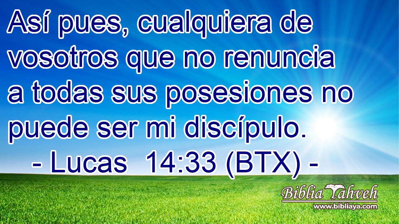 Así pues, cualquiera de vosotros que no renuncia a todas sus posesiones no puede ser mi discípulo.