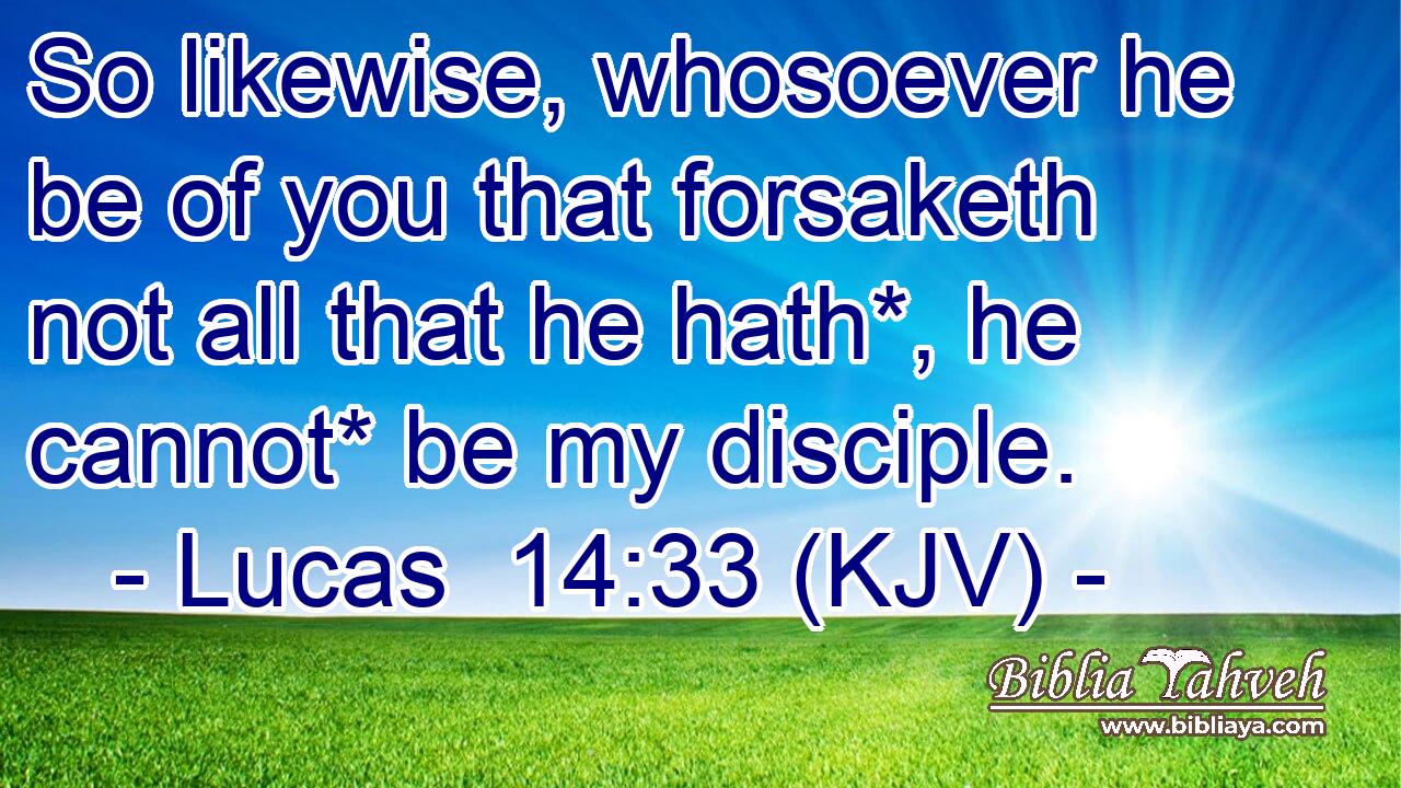 So likewise, whosoever he be of you that forsaketh not all that he hath*, he cannot* be my disciple.