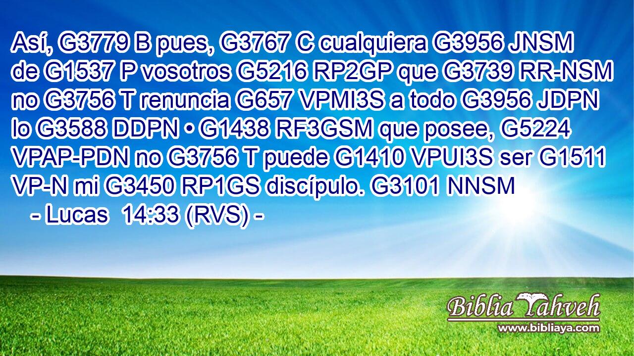 Así, G3779 B pues, G3767 C cualquiera G3956 JNSM de G1537 P vosotros G5216 RP2GP que G3739 RR-NSM no G3756 T renuncia G657 VPMI3S a todo G3956 JDPN lo G3588 DDPN • G1438 RF3GSM que posee, G5224 VPAP-PDN no G3756 T puede G1410 VPUI3S ser G1511 VP-N mi G3450 RP1GS discípulo. G3101 NNSM 