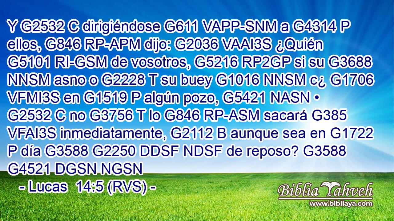 Y G2532 C dirigiéndose G611 VAPP-SNM a G4314 P ellos, G846 RP-APM dijo: G2036 VAAI3S ¿Quién G5101 RI-GSM de vosotros, G5216 RP2GP si su G3688 NNSM asno o G2228 T su buey G1016 NNSM c¿ G1706 VFMI3S en G1519 P algún pozo, G5421 NASN • G2532 C no G3756 T lo G846 RP-ASM sacará G385 VFAI3S inmediatamente, G2112 B aunque sea en G1722 P día G3588 G2250 DDSF NDSF de reposo? G3588 G4521 DGSN NGSN 