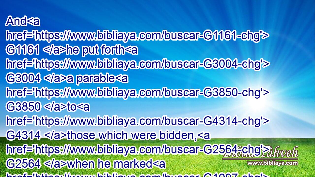 And G1161 he put forth G3004 a parable G3850 to G4314 those which were bidden, G2564 when he marked G1907 how G4459 they chose out G1586 the G3588 chief rooms; G4411 saying G3004 unto G4314 them,G846
