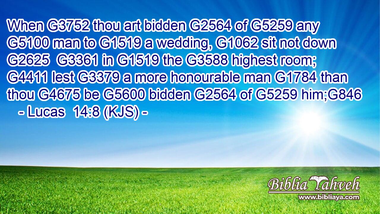 When G3752 thou art bidden G2564 of G5259 any G5100 man to G1519 a wedding, G1062 sit not down G2625  G3361 in G1519 the G3588 highest room; G4411 lest G3379 a more honourable man G1784 than thou G4675 be G5600 bidden G2564 of G5259 him;G846