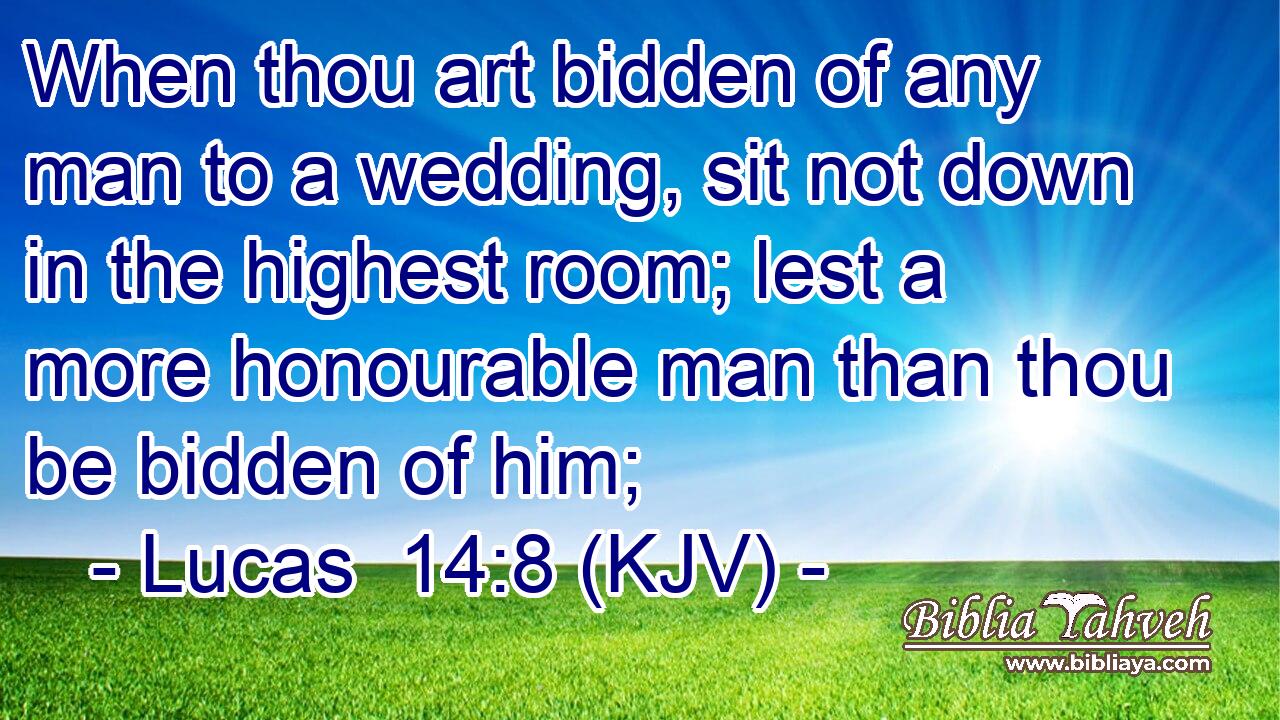 When thou art bidden of any man to a wedding, sit not down in the highest room; lest a more honourable man than thou be bidden of him;