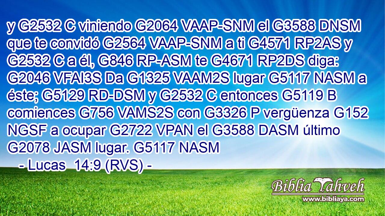 y G2532 C viniendo G2064 VAAP-SNM el G3588 DNSM que te convidó G2564 VAAP-SNM a ti G4571 RP2AS y G2532 C a él, G846 RP-ASM te G4671 RP2DS diga: G2046 VFAI3S Da G1325 VAAM2S lugar G5117 NASM a éste; G5129 RD-DSM y G2532 C entonces G5119 B comiences G756 VAMS2S con G3326 P vergüenza G152 NGSF a ocupar G2722 VPAN el G3588 DASM último G2078 JASM lugar. G5117 NASM 