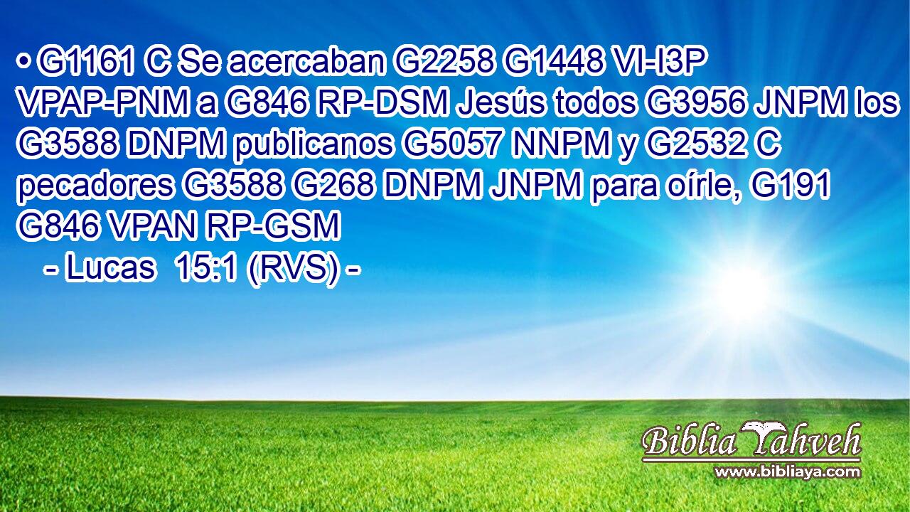 • G1161 C Se acercaban G2258 G1448 VI-I3P VPAP-PNM a G846 RP-DSM Jesús todos G3956 JNPM los G3588 DNPM publicanos G5057 NNPM y G2532 C pecadores G3588 G268 DNPM JNPM para oírle, G191 G846 VPAN RP-GSM 
