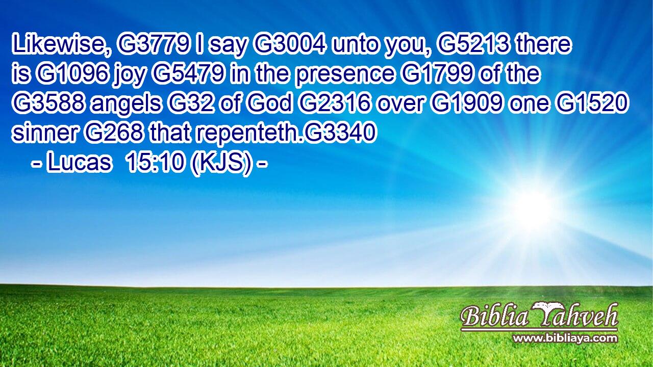 Likewise, G3779 I say G3004 unto you, G5213 there is G1096 joy G5479 in the presence G1799 of the G3588 angels G32 of God G2316 over G1909 one G1520 sinner G268 that repenteth.G3340