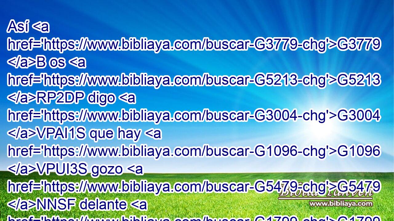 Así G3779 B os G5213 RP2DP digo G3004 VPAI1S que hay G1096 VPUI3S gozo G5479 NNSF delante G1799 B de los G3588 DGPM ángeles G32 NGPM de Dios G3588 G2316 DGSM NGSM por G1909 P un G1520 JDSM pecador G268 JDSM que se arrepiente. G3340 VPAP-SDM 