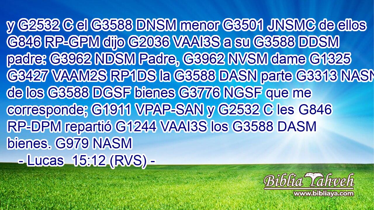 y G2532 C el G3588 DNSM menor G3501 JNSMC de ellos G846 RP-GPM dijo G2036 VAAI3S a su G3588 DDSM padre: G3962 NDSM Padre, G3962 NVSM dame G1325 G3427 VAAM2S RP1DS la G3588 DASN parte G3313 NASN de los G3588 DGSF bienes G3776 NGSF que me corresponde; G1911 VPAP-SAN y G2532 C les G846 RP-DPM repartió G1244 VAAI3S los G3588 DASM bienes. G979 NASM 