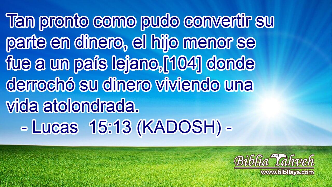  Tan pronto como pudo convertir su parte en dinero, el hijo menor se fue a un país lejano,[104] donde derrochó su dinero viviendo una vida atolondrada. 