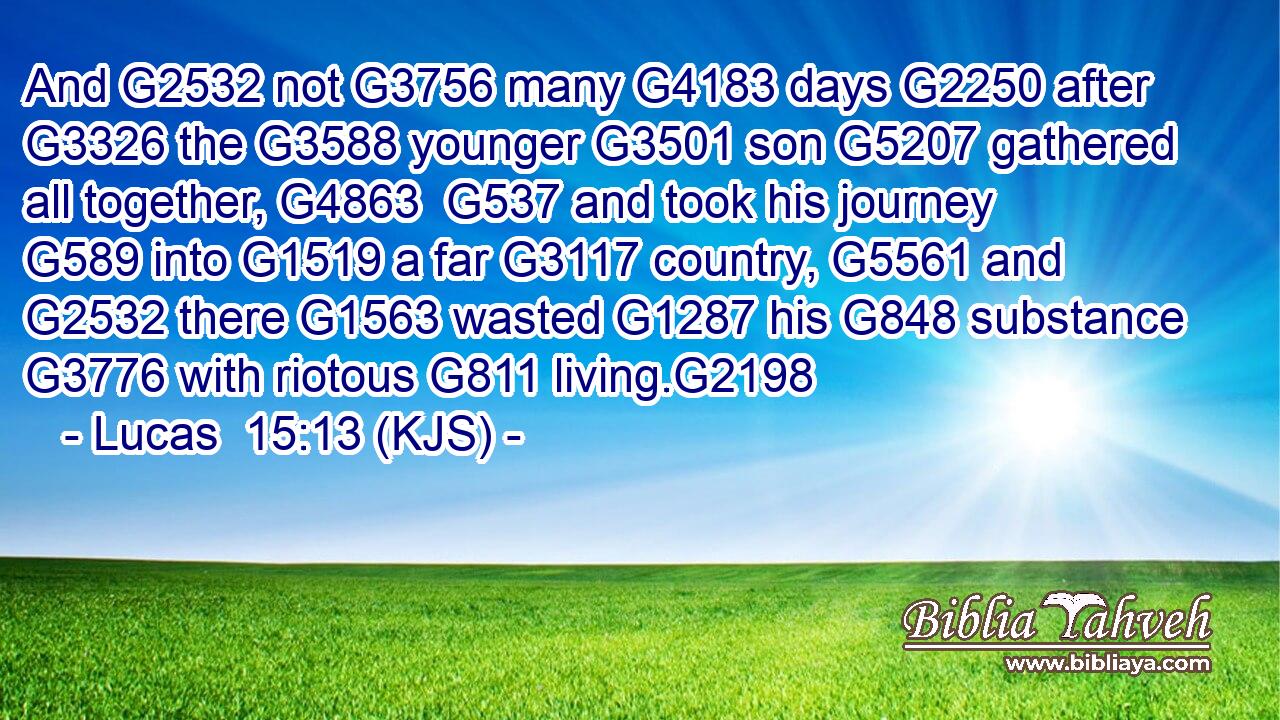 And G2532 not G3756 many G4183 days G2250 after G3326 the G3588 younger G3501 son G5207 gathered all together, G4863  G537 and took his journey G589 into G1519 a far G3117 country, G5561 and G2532 there G1563 wasted G1287 his G848 substance G3776 with riotous G811 living.G2198