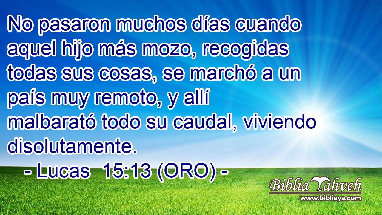  No pasaron muchos días cuando aquel hijo más mozo, recogidas todas sus cosas, se marchó a un país muy remoto, y allí malbarató todo su caudal, viviendo disolutamente. 