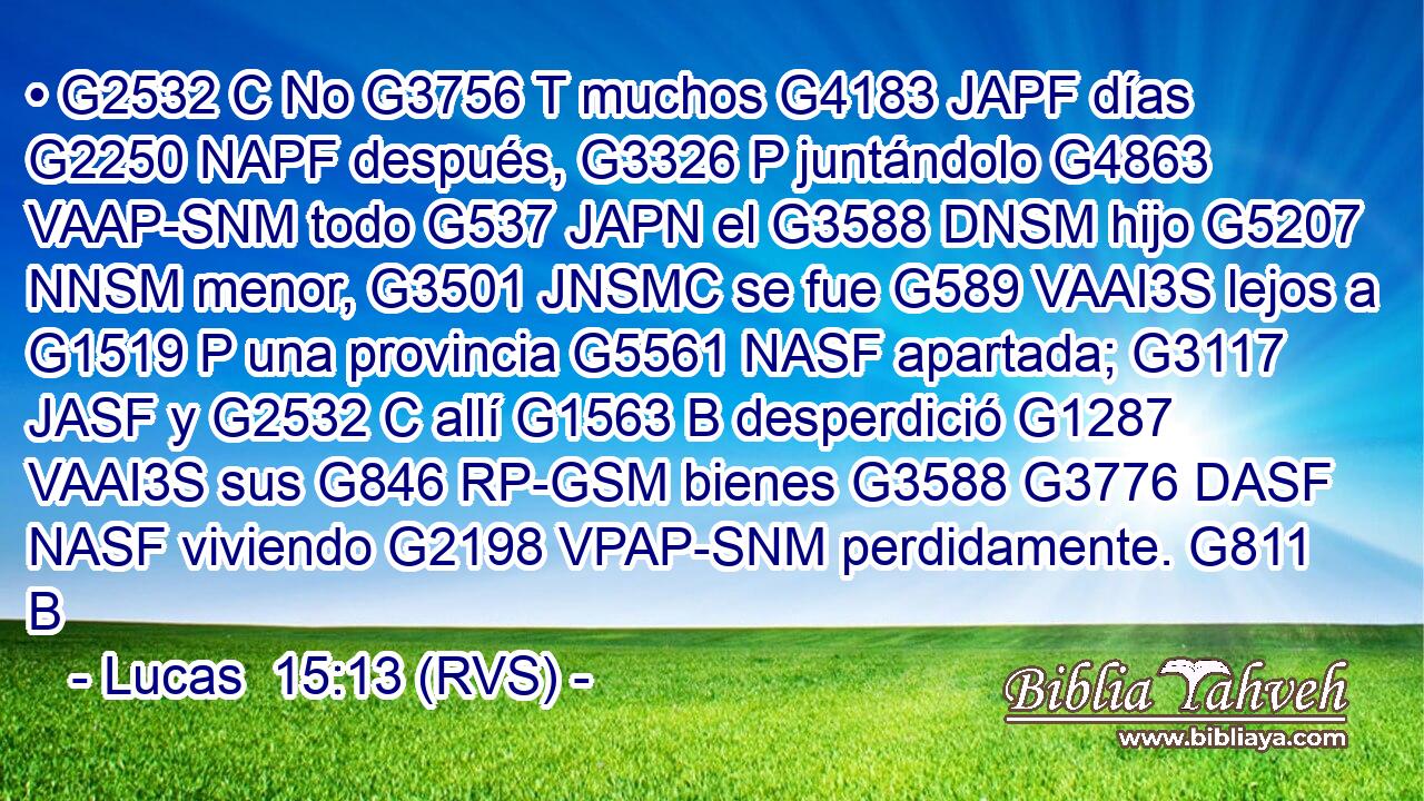 • G2532 C No G3756 T muchos G4183 JAPF días G2250 NAPF después, G3326 P juntándolo G4863 VAAP-SNM todo G537 JAPN el G3588 DNSM hijo G5207 NNSM menor, G3501 JNSMC se fue G589 VAAI3S lejos a G1519 P una provincia G5561 NASF apartada; G3117 JASF y G2532 C allí G1563 B desperdició G1287 VAAI3S sus G846 RP-GSM bienes G3588 G3776 DASF NASF viviendo G2198 VPAP-SNM perdidamente. G811 B 
