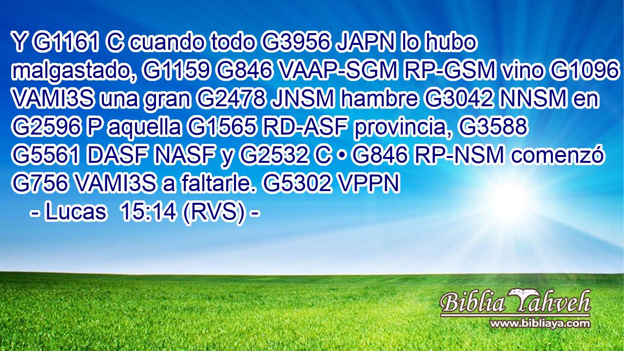 Y G1161 C cuando todo G3956 JAPN lo hubo malgastado, G1159 G846 VAAP-SGM RP-GSM vino G1096 VAMI3S una gran G2478 JNSM hambre G3042 NNSM en G2596 P aquella G1565 RD-ASF provincia, G3588 G5561 DASF NASF y G2532 C • G846 RP-NSM comenzó G756 VAMI3S a faltarle. G5302 VPPN 
