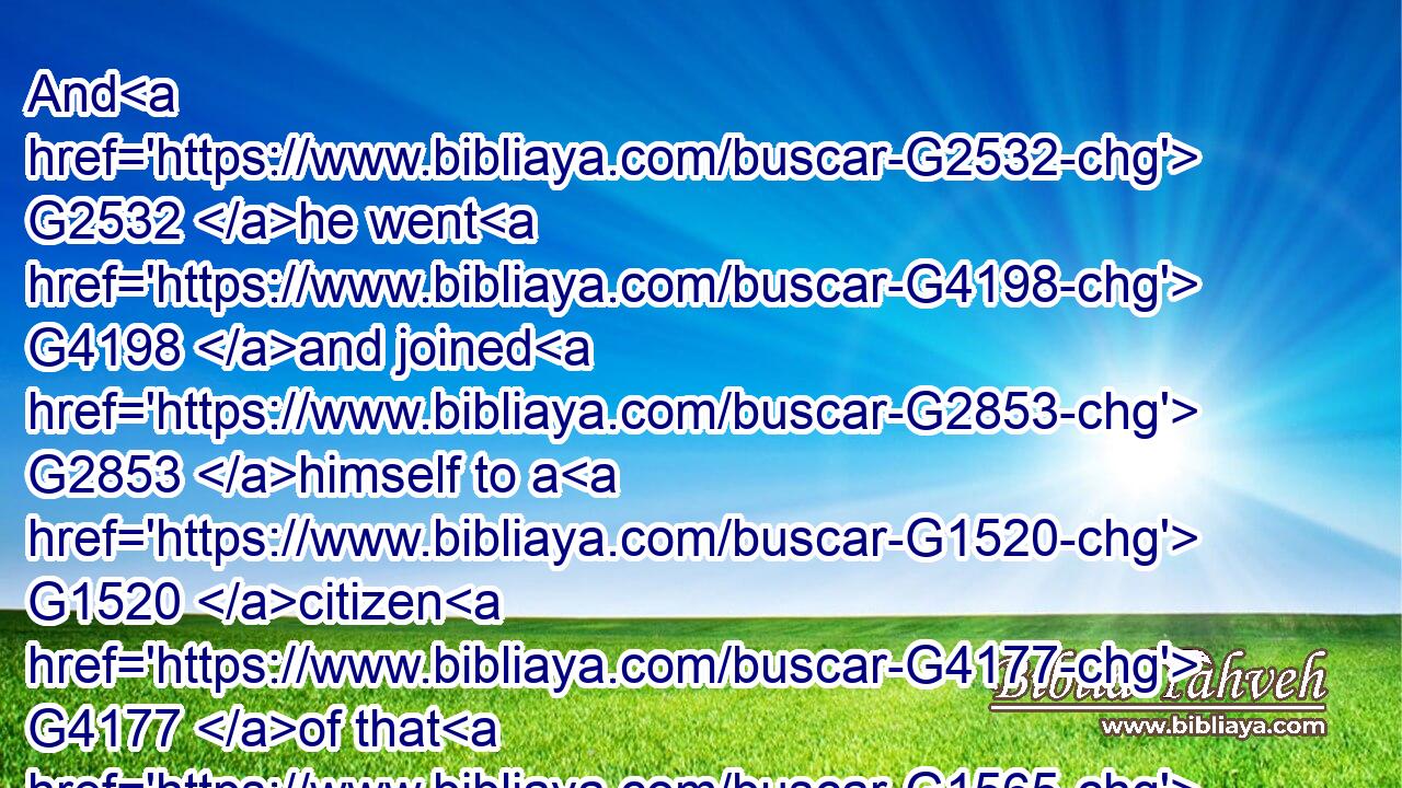 And G2532 he went G4198 and joined G2853 himself to a G1520 citizen G4177 of that G1565 country; G5561 and G2532 he sent G3992 him G846 into G1519 his G848 fields G68 to feed G1006 swine.G5519